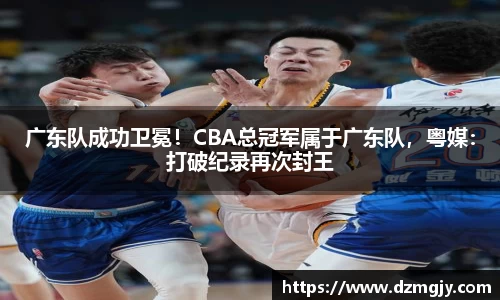 广东队成功卫冕！CBA总冠军属于广东队，粤媒：打破纪录再次封王